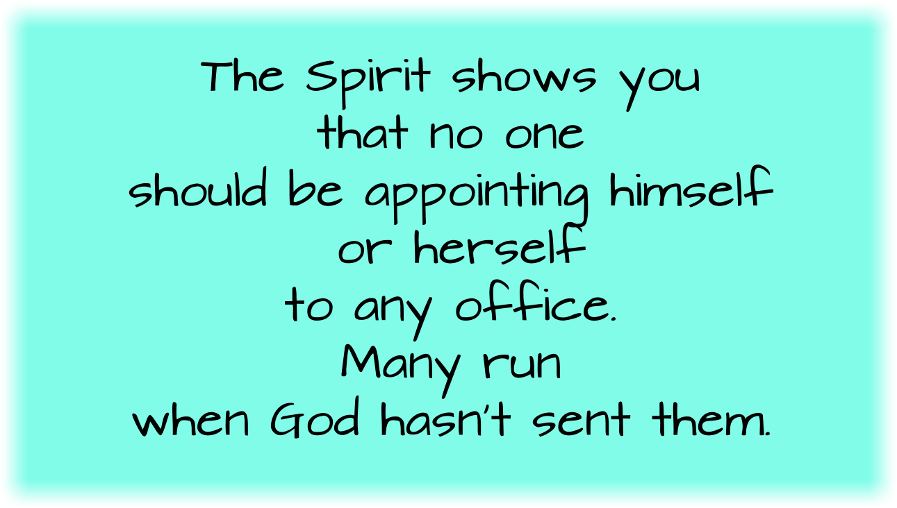 
The Spirit shows you that no one should be appointing himself or herself to any office. Many run when God hasn’t sent them.
CONTEXT:
You are chosen for a specific place in the Body of Christ.
As the human body has many members and yet is one body, so also is Christ. Christ is the Head in Heaven and the Body on earth. Discern Christ the Body.
There is a subtle danger in the superstar Christian leader. The teacher, prophet, singer, or any other gift, ministry, or office who is lifted up as having preeminence presents a great danger.
Church unity will require discerning the Body of Christ and the voice of Christ. 
Church unity will require turning from the godless devices of counsel and information of the world. You can’t fathom the evil behind these.
Church unity will require each member to be transformed into the image and likeness of Christ.
The cleansing of God’s Holy Temple is not a small side issue with God. God has a zeal for His Temple, His Bride, His Body.
As you look at the order of the Church in Scripture, God is speaking to you. 
The strongholds in your mind will work to nullify what God is saying through Scripture. 
You may hear a message that says the precepts and orders of Scripture no longer apply. Ask, “What makes you think so?”
You may hear a message that says God will never be able to restore the precepts and orders of Scripture to His Church. Ask, “What makes you think so?”
You may hear a message that says God will never be able to restore the precepts and orders of Scripture to His Church. Ask, “What makes you think so?”
Jesus is going to return for a glorious Church without spot or wrinkle. There will be no divisions. There will be no disorders. 
Jesus is going to return for a glorious Church without spot or wrinkle. Every member will be mature in Christ. 
Jesus is going to return for a glorious Church without spot or wrinkle. The Holy Spirit will have fully formed Christ within each one. 
As we all, with open face beholding, as in a glass, the glory of the Lord, are changed into the same image from glory to glory even as by the Spirit of the Lord.
Jesus is going to return for a glorious Church without spot or wrinkle. The rebellious fleshly nature will be fully removed. 
God established a government for the Church, but God’s people thought they had a better idea.
God’s people have distorted the Church and left the pattern of Scripture. God will restore it.
As Scripture says, no flesh shall enter into the Kingdom of Heaven. (see 1 Corinthians 15:50) 
God transformed your spirit dramatically the moment you were born again. From that time for this, you have been locked in a battle for your mind. When your mind is fully conformed to Christ, He will also redeem your body. (see Romans 8:23)
Three men were having a Bible study and saw that the Church should have apostles. They looked around and didn’t see any apostles, so they decided to be the apostles. You know, by the Spirit, this isn’t God’s order for establishing apostles.
Apostles function in submission to each other, not as independent agents in a consortium. 
Each apostle functions under the government of all the other apostles.
Paul was set later by Christ, and yet, he knew it was necessary to go to those who had been set before him to make sure he wasn’t running in vain.
The Spirit shows you that no one should be appointing himself or herself to any office. Many run when God hasn’t sent them.
God shows you when some things don’t fit into His order. You’ve been aware of this. The Holy Spirit reveals it to you.
You’ve seen infighting and you knew this was not part of what God planned for His Church. The Holy Spirit reveals it to you.
You’ve seen divisions over doctrines and organizations, and you’ve known this isn’t what Jesus prayed for. (see John 17:21-23)
Just allow the Holy Spirit to continue to lead, teach, and correct you regarding the gifts, ministries, offices, and orders of the church. 
God will show you orders, offices, ministries, and gifts. Let God’s words burn within you. Ask Him what He wants you to do about it. 
God may tell you to do nothing for now. I don’t know what He will tell you, but I know He will tell you something. 
