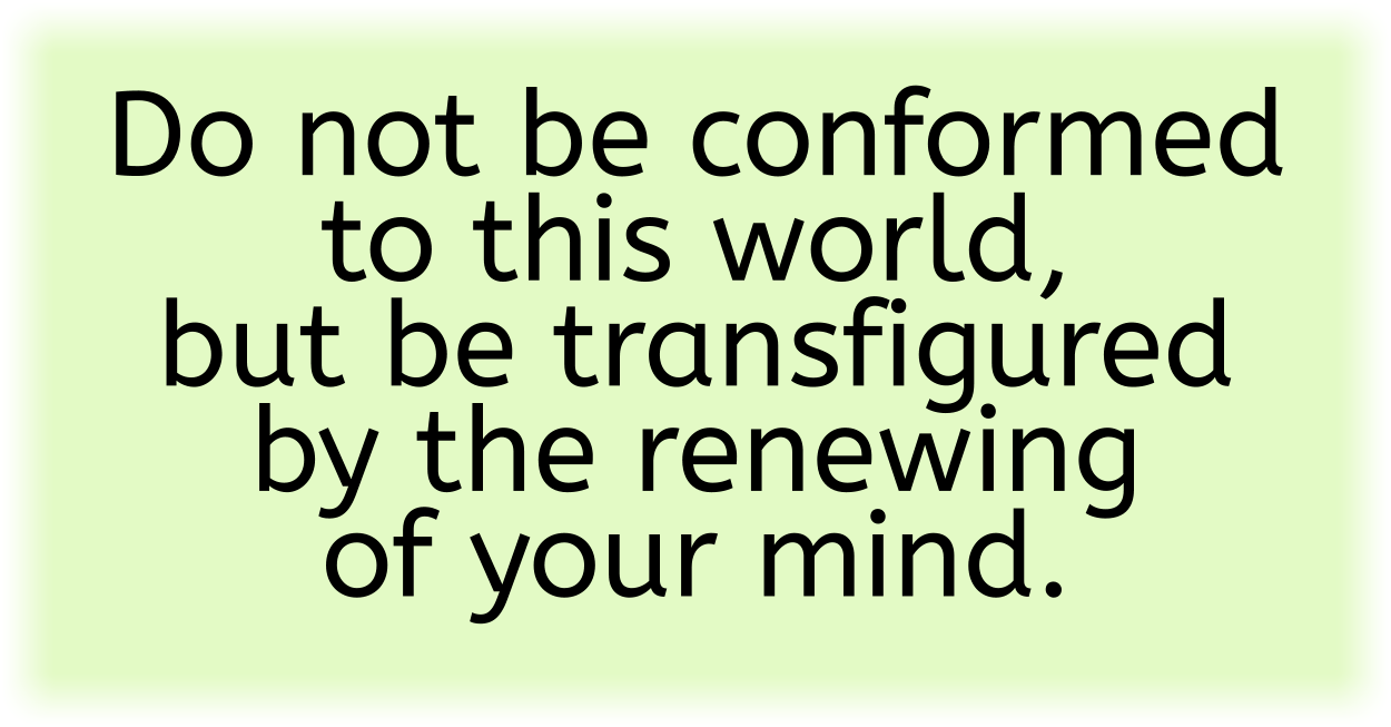 Do not be conformed to this world, but be transfigured by the renewing of your mind. 