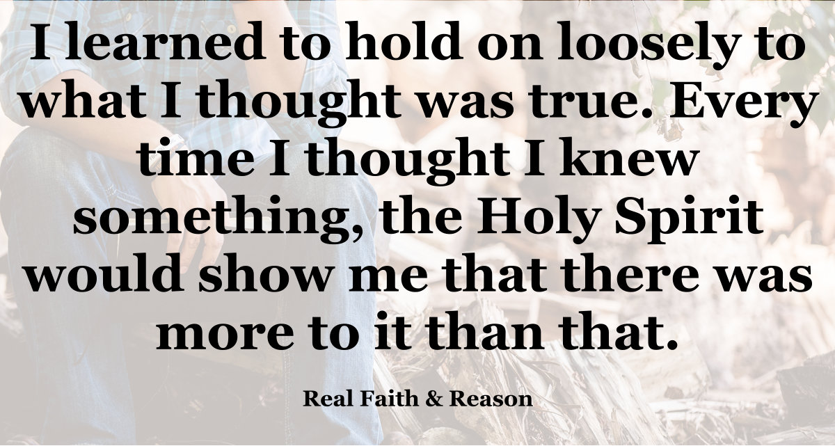 Hold loosely to what you think is true. The Holy Spirit will show you there is more to it than you thought.