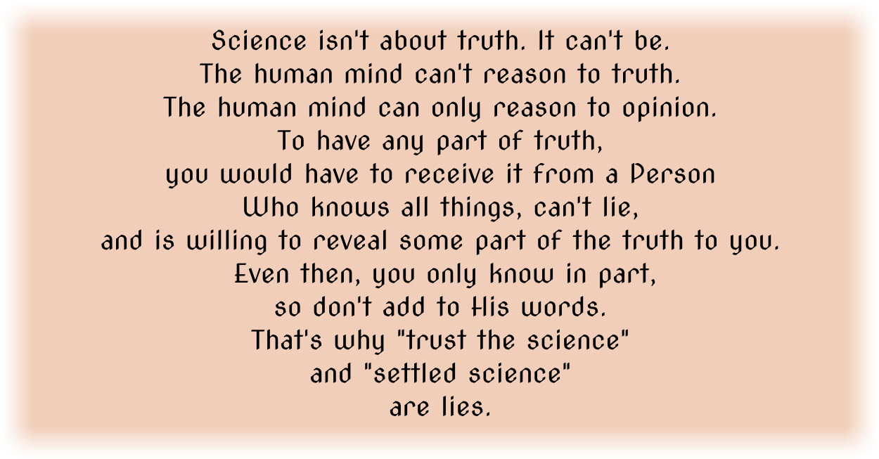 Science isn't about truth. It can't be. The human mind can't reason to truth. The human mind can only reason to opinion. To have any part of truth, you would have to receive it from a Person Who knows all things, can't lie, and is willing to reveal some part of the truth to you. Even then, you only know in part, so don't add to His words. That's why "trust the science" and "settled science" are lies. 