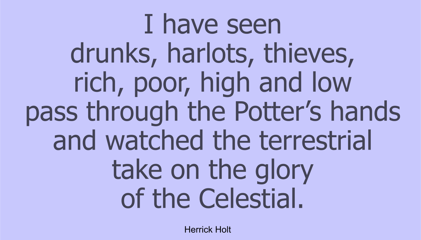 I have seen drunks, harlots, thieves, rich, poor, high and low pass through the Potter’s hands and watched the terrestrial take on the glory of the Celestial.