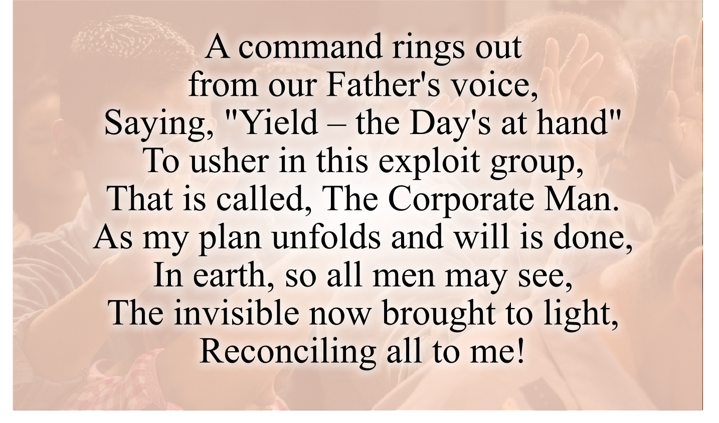 A command rings out from our Father's voice,
Saying, "Yield – the Day's at hand"
To usher in this exploit group,That is called, 
The Corporate Man.
