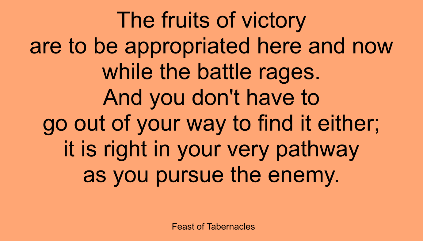 The fruits of victory are to be appropriated here and now while the battle rages. … And you don't have to go out of your way to find it either; it is right in your very pathway as you pursue the enemy. ~ “Feast of Tabernacles”