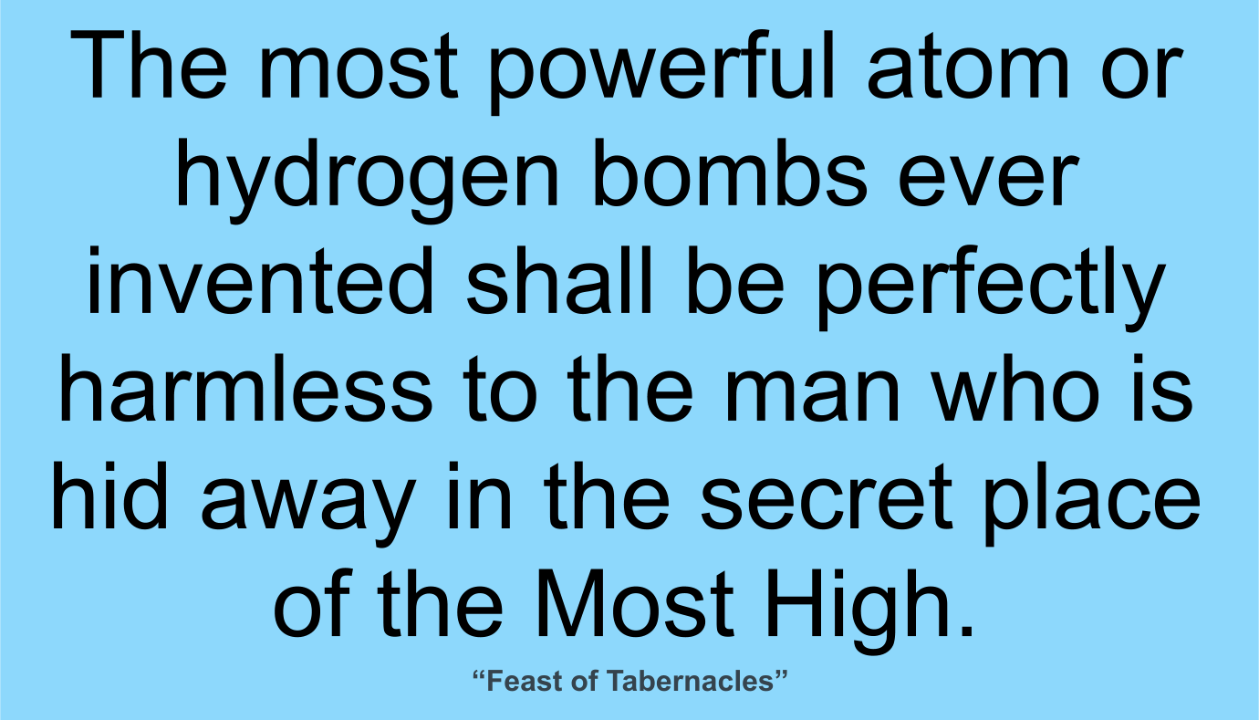 The most powerful atom or hydrogen bombs ever invented shall be perfectly harmless to the man who is hid away in the secret place of the Most High. ~ “Feast of Tabernacles” 