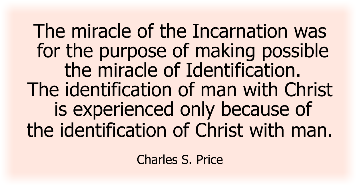The miracle of the Incarnation was for the purpose of making possible the miracle of Identification. The identification of man with Christ is experienced only because of the identification of Christ with man. Charles S. Price