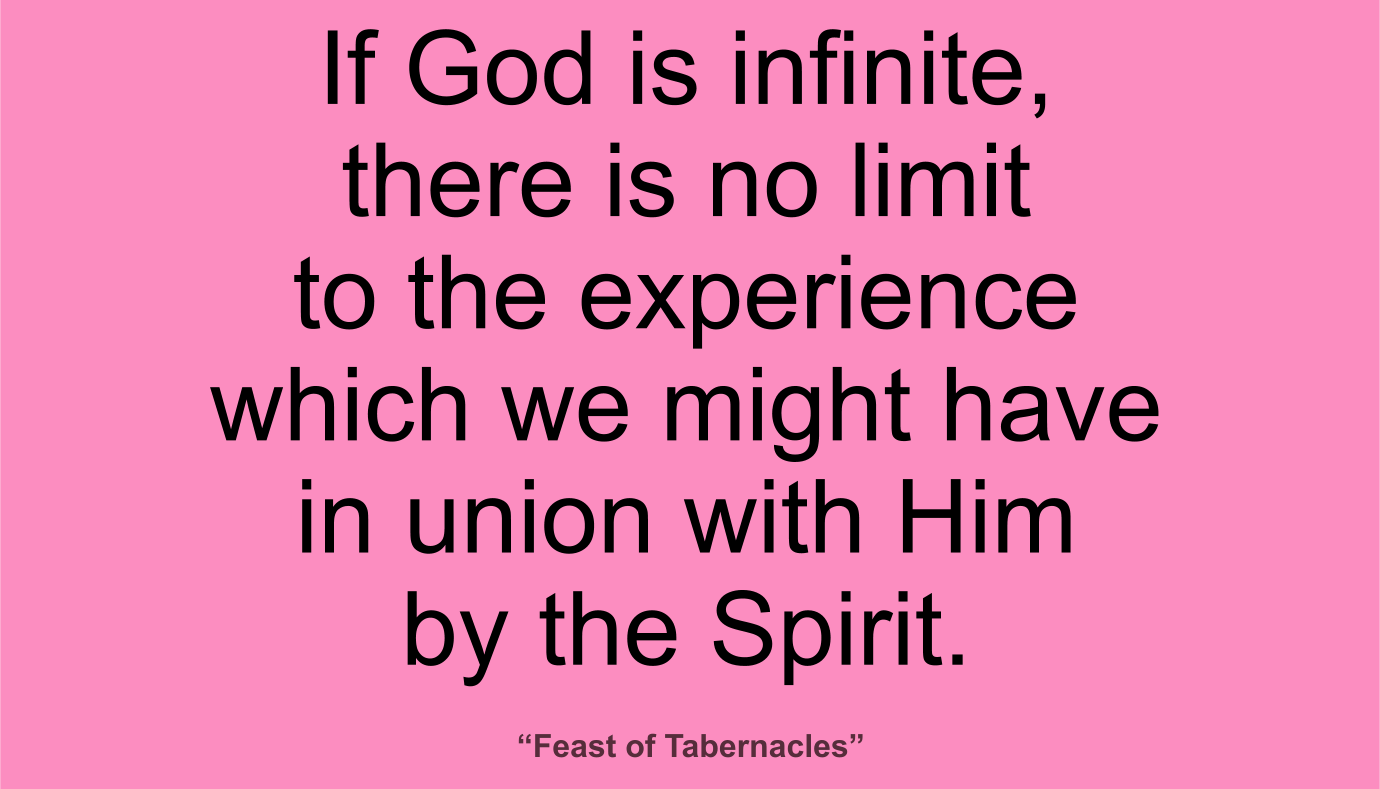 If God is infinite, there is no limit to the experience which we might have in union with Him by the Spirit. ~ “Feast of Tabernacles”