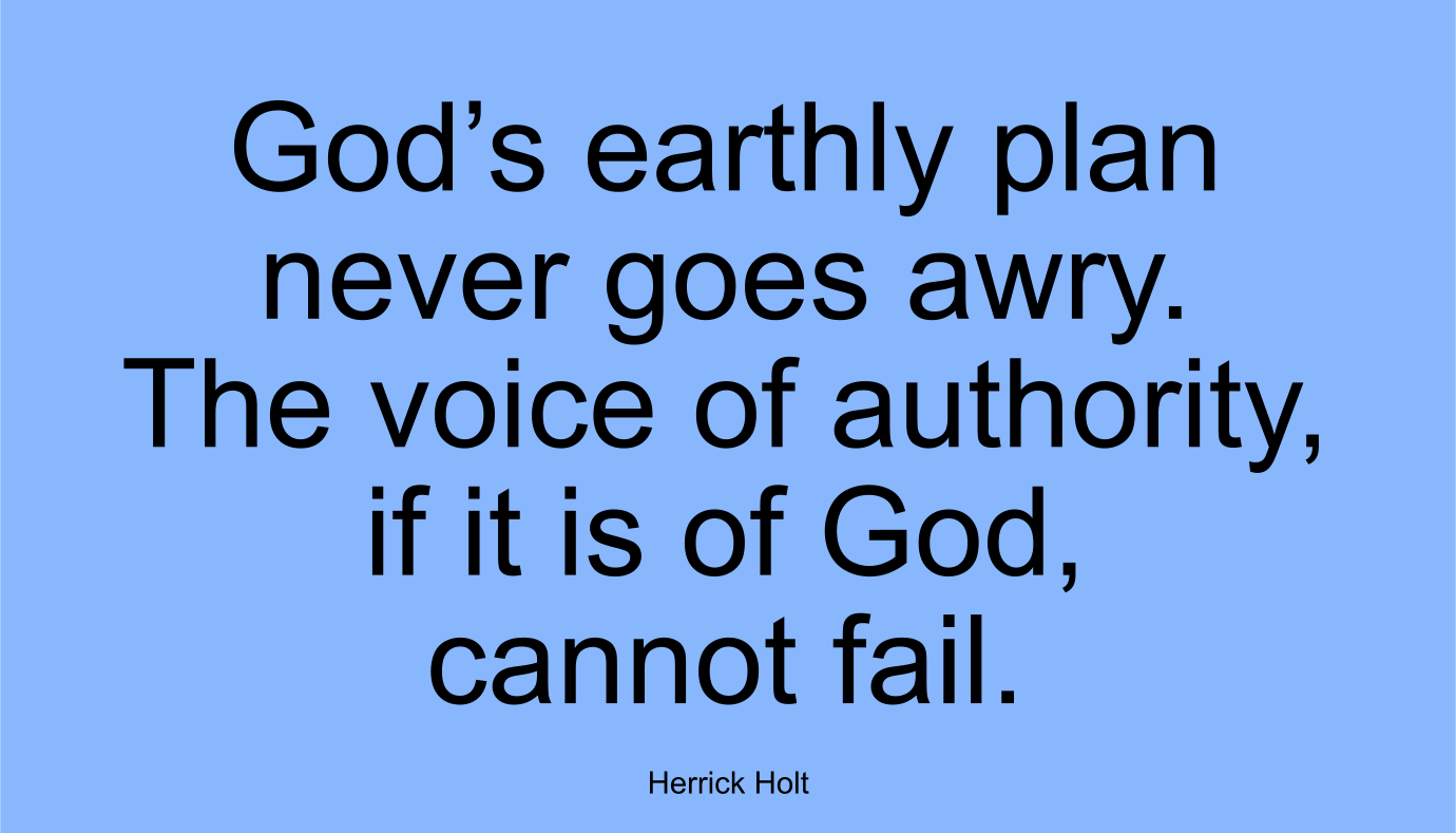 God’s earthly plan never goes awry. The voice of authority, if it is of God, cannot fail. ~ Herrick Holt