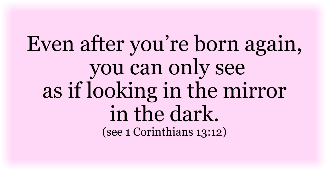 Even after you’re born again, you can only see as if looking in the mirror in the dark. (see 1 Corinthians 13:12) 
