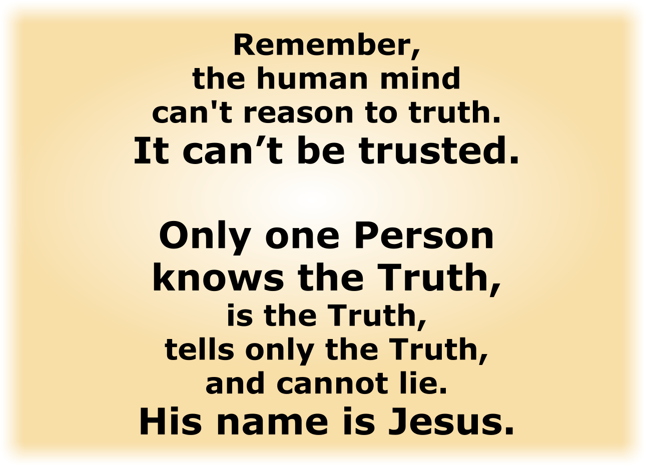 Only one Person knows the Truth, is the Truth, tells only the Truth, and cannot lie. His name is Jesus.