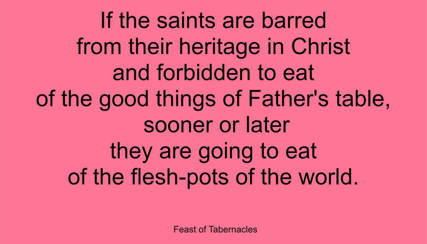 If the saints are barred from their heritage in Christ and forbidden to eat of the good things of Father's table, sooner or later they are going to eat of the flesh-pots of the world. ~ “Feast of Tabernacles” 