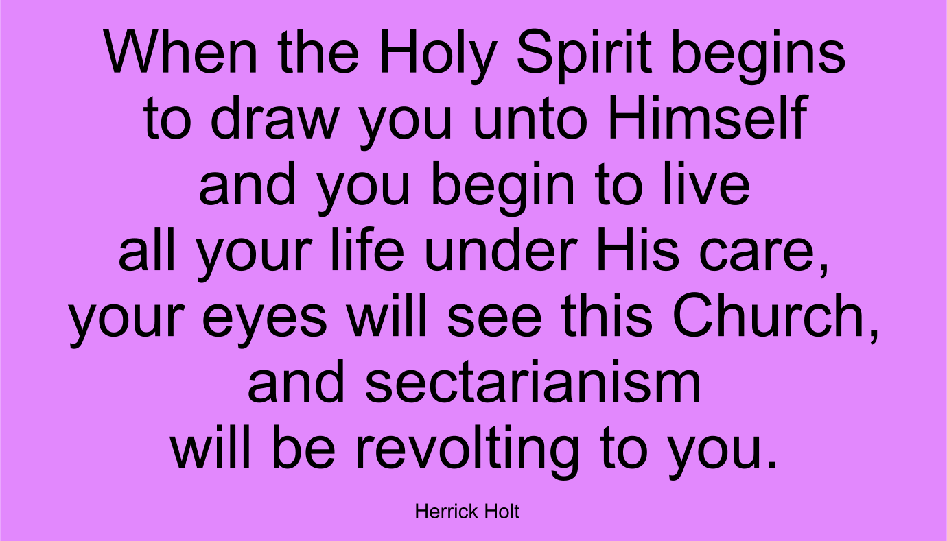 When the Holy Spirit begins to draw you unto Himself and you begin to live all your life under His care, your eyes will see this Church, and sectarianism will be revolting to you. ~ Herrick Holt