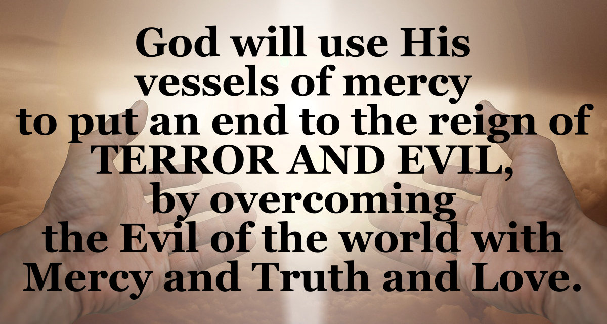 God will use His vessels of mercy to put an end to the reign of terror and evil by overcoming the evil of the world with mercy, truth, and love.