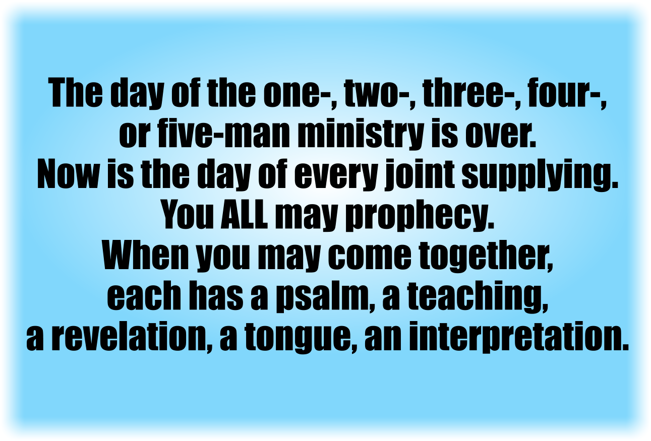 The day of the one-, two-, three-, four-, or five-man ministry is over.
Now is the day of every joint supplying.
You ALL may prophecy.
When you may come together, each has a psalm, has a teaching, has a revelation, has a tongue, has an interpretation.