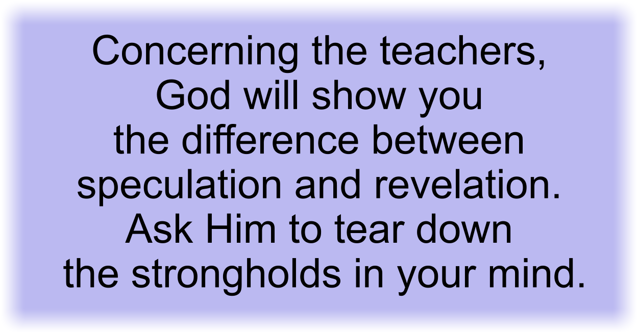 Concerning the teachers, God will show you the difference between speculation and revelation. Ask Him to tear down the strongholds in your mind. 